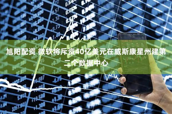 旭阳配资 微软将斥资40亿美元在威斯康星州建第二个数据中心