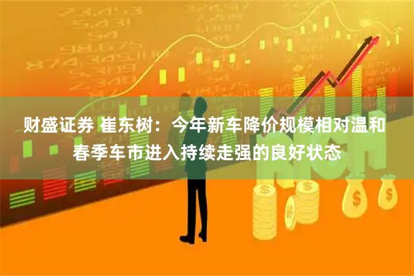 财盛证券 崔东树：今年新车降价规模相对温和 春季车市进入持续走强的良好状态