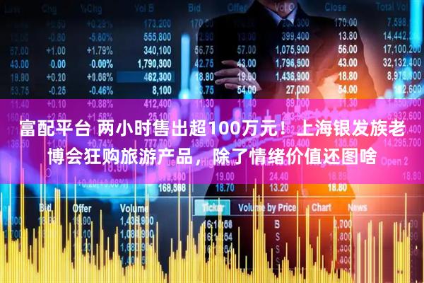 富配平台 两小时售出超100万元！上海银发族老博会狂购旅游产品，除了情绪价值还图啥