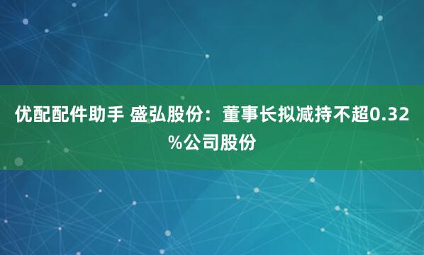优配配件助手 盛弘股份：董事长拟减持不超0.32%公司股份