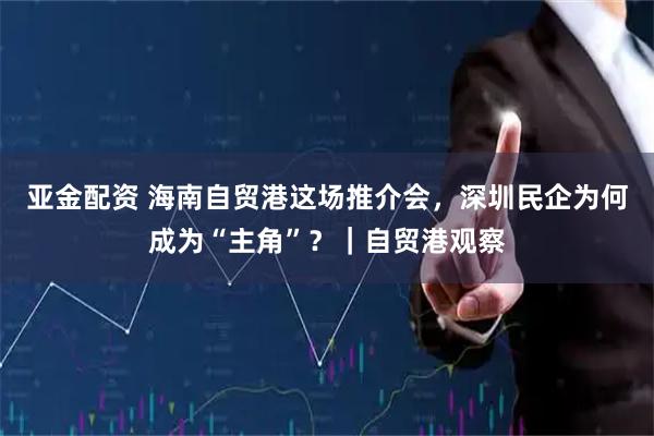 亚金配资 海南自贸港这场推介会，深圳民企为何成为“主角”？｜自贸港观察