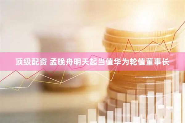 顶级配资 孟晚舟明天起当值华为轮值董事长
