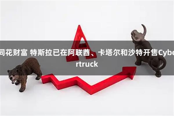同花财富 特斯拉已在阿联酋、卡塔尔和沙特开售Cybertruck