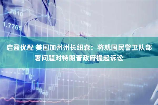 启盈优配 美国加州州长纽森：将就国民警卫队部署问题对特朗普政府提起诉讼