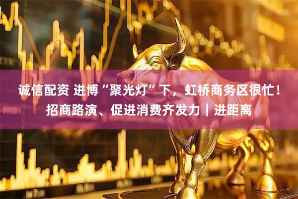 诚信配资 进博“聚光灯”下，虹桥商务区很忙！招商路演、促进消费齐发力｜进距离