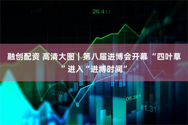 融创配资 高清大图｜第八届进博会开幕 “四叶草”进入“进博时间”