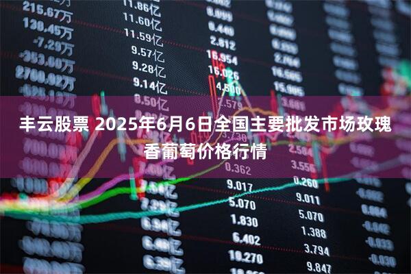 丰云股票 2025年6月6日全国主要批发市场玫瑰香葡萄价格行情