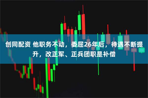 创同配资 他职务不动，委屈26年后，待遇不断提升，改正军、正兵团职是补偿