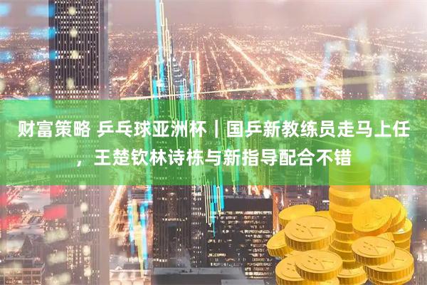 财富策略 乒乓球亚洲杯｜国乒新教练员走马上任，王楚钦林诗栋与新指导配合不错