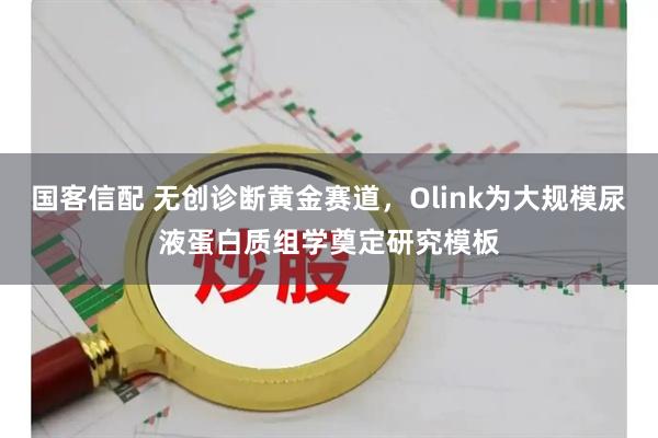 国客信配 无创诊断黄金赛道，Olink为大规模尿液蛋白质组学奠定研究模板