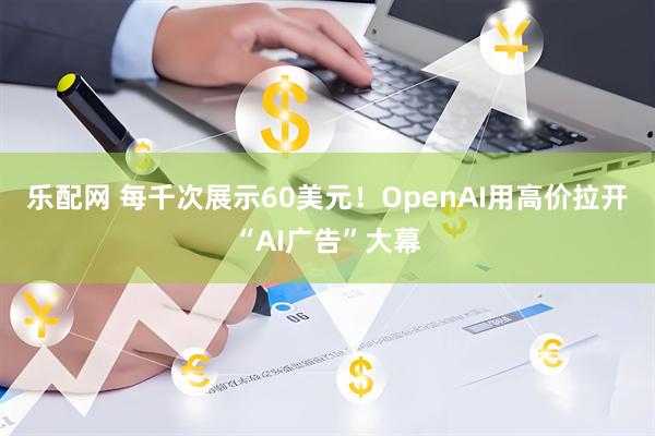 乐配网 每千次展示60美元!OpenAI用高价拉开“AI广告”大幕