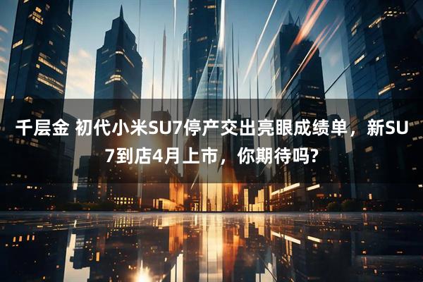 千层金 初代小米SU7停产交出亮眼成绩单,新SU7到店4月上市,你期待吗?