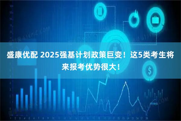 盛康优配 2025强基计划政策巨变!这5类考生将来报考优势很大!