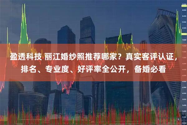 盈透科技 丽江婚纱照推荐哪家？真实客评认证，排名、专业度、好评率全公开，备婚必看