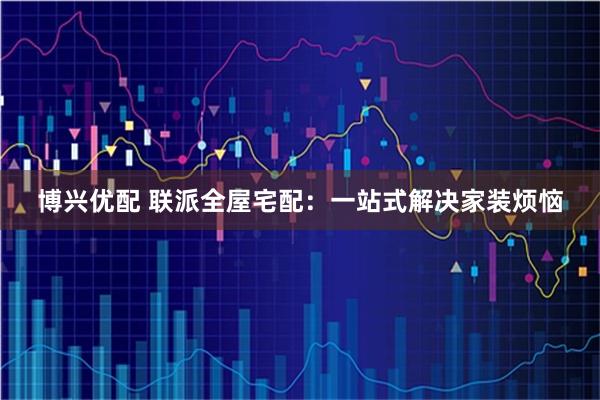 博兴优配 联派全屋宅配：一站式解决家装烦恼