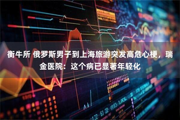 衡牛所 俄罗斯男子到上海旅游突发高危心梗，瑞金医院：这个病已显著年轻化